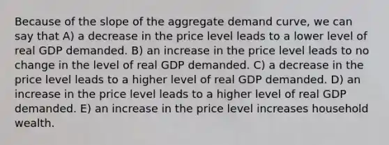 Because of the slope of the aggregate demand curve, we can say that A) a decrease in the price level leads to a lower level of real GDP demanded. B) an increase in the price level leads to no change in the level of real GDP demanded. C) a decrease in the price level leads to a higher level of real GDP demanded. D) an increase in the price level leads to a higher level of real GDP demanded. E) an increase in the price level increases household wealth.