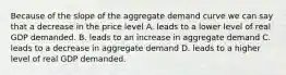 Because of the slope of the aggregate demand curve we can say that a decrease in the price level A. leads to a lower level of real GDP demanded. B. leads to an increase in aggregate demand C. leads to a decrease in aggregate demand D. leads to a higher level of real GDP demanded.