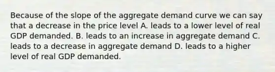 Because of the slope of the aggregate demand curve we can say that a decrease in the price level A. leads to a lower level of real GDP demanded. B. leads to an increase in aggregate demand C. leads to a decrease in aggregate demand D. leads to a higher level of real GDP demanded.