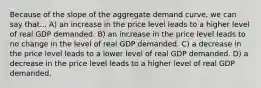 Because of the slope of the aggregate demand curve, we can say that... A) an increase in the price level leads to a higher level of real GDP demanded. B) an increase in the price level leads to no change in the level of real GDP demanded. C) a decrease in the price level leads to a lower level of real GDP demanded. D) a decrease in the price level leads to a higher level of real GDP demanded.