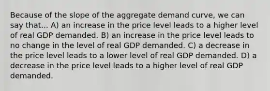 Because of the slope of the aggregate demand curve, we can say that... A) an increase in the price level leads to a higher level of real GDP demanded. B) an increase in the price level leads to no change in the level of real GDP demanded. C) a decrease in the price level leads to a lower level of real GDP demanded. D) a decrease in the price level leads to a higher level of real GDP demanded.