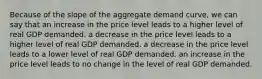 Because of the slope of the aggregate demand curve, we can say that an increase in the price level leads to a higher level of real GDP demanded. a decrease in the price level leads to a higher level of real GDP demanded. a decrease in the price level leads to a lower level of real GDP demanded. an increase in the price level leads to no change in the level of real GDP demanded.