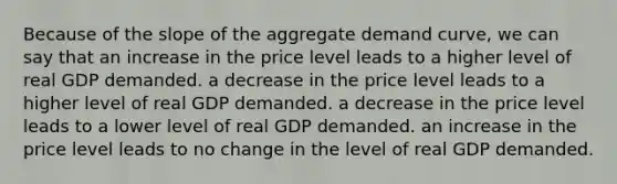 Because of the slope of the aggregate demand curve, we can say that an increase in the price level leads to a higher level of real GDP demanded. a decrease in the price level leads to a higher level of real GDP demanded. a decrease in the price level leads to a lower level of real GDP demanded. an increase in the price level leads to no change in the level of real GDP demanded.