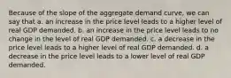 Because of the slope of the aggregate demand curve, we can say that a. an increase in the price level leads to a higher level of real GDP demanded. b. an increase in the price level leads to no change in the level of real GDP demanded. c. a decrease in the price level leads to a higher level of real GDP demanded. d. a decrease in the price level leads to a lower level of real GDP demanded.