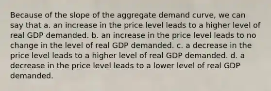 Because of the slope of the aggregate demand curve, we can say that a. an increase in the price level leads to a higher level of real GDP demanded. b. an increase in the price level leads to no change in the level of real GDP demanded. c. a decrease in the price level leads to a higher level of real GDP demanded. d. a decrease in the price level leads to a lower level of real GDP demanded.