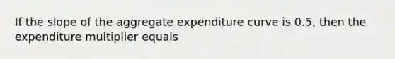 If the slope of the aggregate expenditure curve is 0.5, then the expenditure multiplier equals