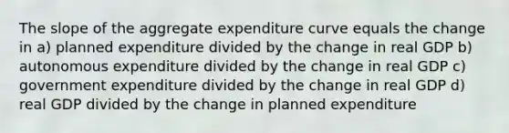 The slope of the aggregate expenditure curve equals the change in a) planned expenditure divided by the change in real GDP b) autonomous expenditure divided by the change in real GDP c) government expenditure divided by the change in real GDP d) real GDP divided by the change in planned expenditure