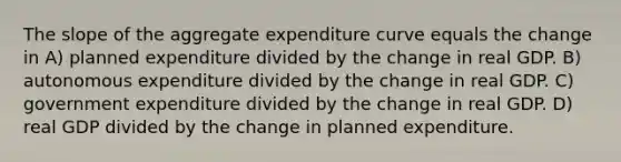 The slope of the aggregate expenditure curve equals the change in A) planned expenditure divided by the change in real GDP. B) autonomous expenditure divided by the change in real GDP. C) government expenditure divided by the change in real GDP. D) real GDP divided by the change in planned expenditure.