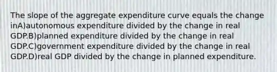 The slope of the aggregate expenditure curve equals the change inA)autonomous expenditure divided by the change in real GDP.B)planned expenditure divided by the change in real GDP.C)government expenditure divided by the change in real GDP.D)real GDP divided by the change in planned expenditure.