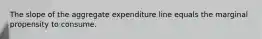 The slope of the aggregate expenditure line equals the marginal propensity to consume.