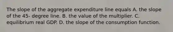 The slope of the aggregate expenditure line equals A. the slope of the​ 45- degree line. B. the value of the multiplier. C. equilibrium real GDP. D. the slope of the consumption function.