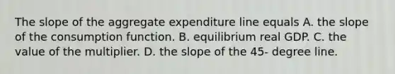 The slope of the aggregate expenditure line equals A. the slope of the consumption function. B. equilibrium real GDP. C. the value of the multiplier. D. the slope of the​ 45- degree line.