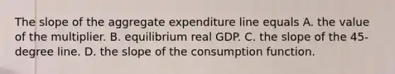 The slope of the aggregate expenditure line equals A. the value of the multiplier. B. equilibrium real GDP. C. the slope of the​ 45- degree line. D. the slope of the consumption function.