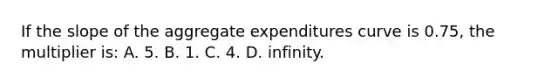 If the slope of the aggregate expenditures curve is 0.75, the multiplier is: A. 5. B. 1. C. 4. D. infinity.