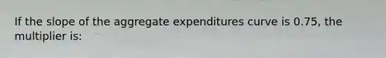 If the slope of the aggregate expenditures curve is 0.75, the multiplier is: