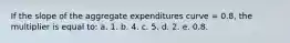 If the slope of the aggregate expenditures curve = 0.8, the multiplier is equal to: a. 1. b. 4. c. 5. d. 2. e. 0.8.