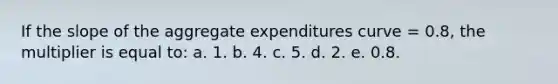 If the slope of the aggregate expenditures curve = 0.8, the multiplier is equal to: a. 1. b. 4. c. 5. d. 2. e. 0.8.