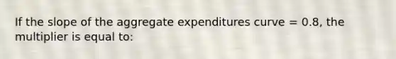 If the slope of the aggregate expenditures curve = 0.8, the multiplier is equal to: