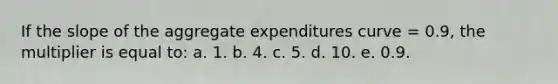 If the slope of the aggregate expenditures curve = 0.9, the multiplier is equal to: a. 1. b. 4. c. 5. d. 10. e. 0.9.