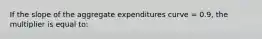 If the slope of the aggregate expenditures curve = 0.9, the multiplier is equal to: