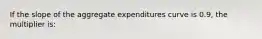 If the slope of the aggregate expenditures curve is 0.9, the multiplier is: