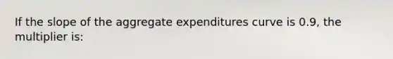 If the slope of the aggregate expenditures curve is 0.9, the multiplier is: