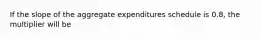 If the slope of the aggregate expenditures schedule is 0.8, the multiplier will be