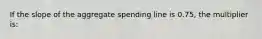 If the slope of the aggregate spending line is 0.75, the multiplier is: