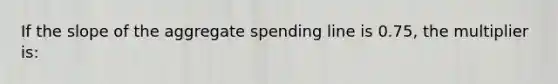 If the slope of the aggregate spending line is 0.75, the multiplier is: