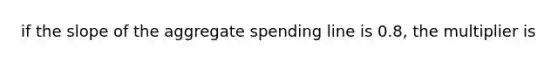 if the slope of the aggregate spending line is 0.8, the multiplier is