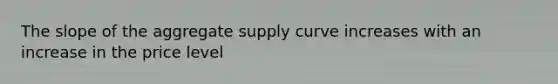 The slope of the aggregate supply curve increases with an increase in the price level