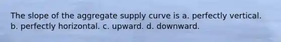 The slope of the aggregate supply curve is a. perfectly vertical. b. perfectly horizontal. c. upward. d. downward.