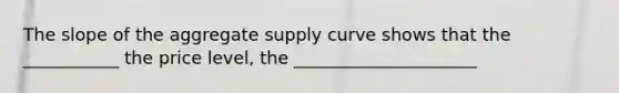 The slope of the aggregate supply curve shows that the ___________ the price level, the _____________________