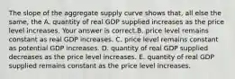 The slope of the aggregate supply curve shows​ that, all else the​ same, the A. quantity of real GDP supplied increases as the price level increases. Your answer is correct.B. price level remains constant as real GDP increases. C. price level remains constant as potential GDP increases. D. quantity of real GDP supplied decreases as the price level increases. E. quantity of real GDP supplied remains constant as the price level increases.