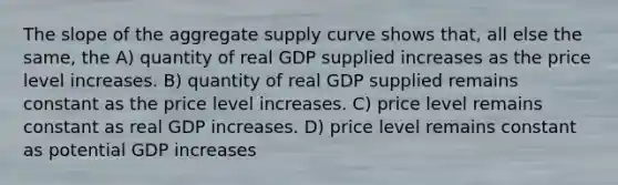 The slope of the aggregate supply curve shows that, all else the same, the A) quantity of real GDP supplied increases as the price level increases. B) quantity of real GDP supplied remains constant as the price level increases. C) price level remains constant as real GDP increases. D) price level remains constant as potential GDP increases