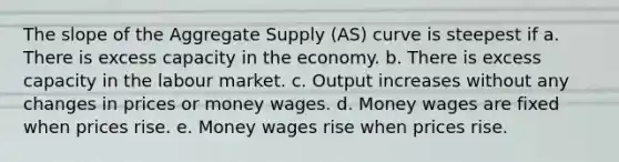 The slope of the Aggregate Supply (AS) curve is steepest if a. There is excess capacity in the economy. b. There is excess capacity in the labour market. c. Output increases without any changes in prices or money wages. d. Money wages are fixed when prices rise. e. Money wages rise when prices rise.