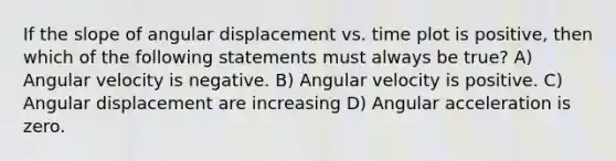 If the slope of angular displacement vs. time plot is positive, then which of the following statements must always be true? A) Angular velocity is negative. B) Angular velocity is positive. C) Angular displacement are increasing D) Angular acceleration is zero.