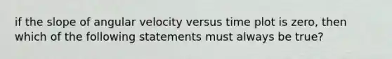 if the slope of angular velocity versus time plot is zero, then which of the following statements must always be true?