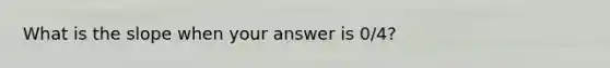 What is the slope when your answer is 0/4?