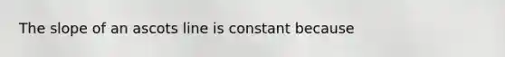 The slope of an ascots line is constant because