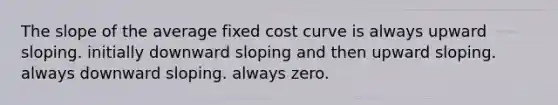 The slope of the average fixed cost curve is always upward sloping. initially downward sloping and then upward sloping. always downward sloping. always zero.