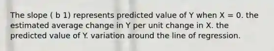 The slope ( b 1) represents predicted value of Y when X = 0. the estimated average change in Y per unit change in X. the predicted value of Y. variation around the line of regression.