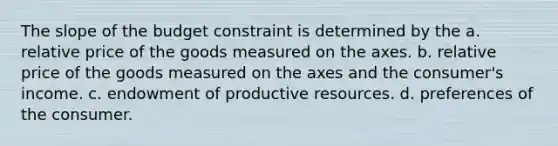 The slope of the budget constraint is determined by the a. relative price of the goods measured on the axes. b. relative price of the goods measured on the axes and the consumer's income. c. endowment of productive resources. d. preferences of the consumer.