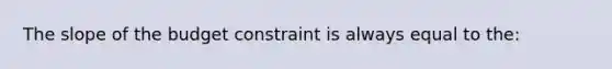 The slope of the budget constraint is always equal to the: