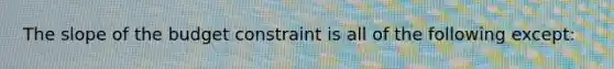 The slope of the budget constraint is all of the following except: