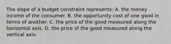 The slope of a budget constraint represents: A. the money income of the consumer. B. the opportunity cost of one good in terms of another. C. the price of the good measured along the horizontal axis. D. the price of the good measured along the vertical axis.