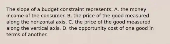 The slope of a budget constraint represents: A. the money income of the consumer. B. the price of the good measured along the horizontal axis. C. the price of the good measured along the vertical axis. D. the opportunity cost of one good in terms of another.