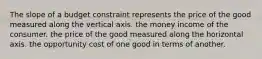 The slope of a budget constraint represents the price of the good measured along the vertical axis. the money income of the consumer. the price of the good measured along the horizontal axis. the opportunity cost of one good in terms of another.