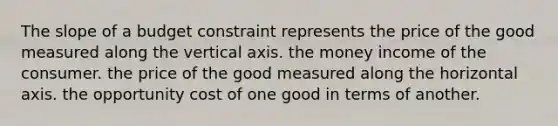 The slope of a budget constraint represents the price of the good measured along the vertical axis. the money income of the consumer. the price of the good measured along the horizontal axis. the opportunity cost of one good in terms of another.