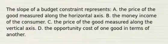 The slope of a budget constraint represents: A. the price of the good measured along the horizontal axis. B. the money income of the consumer. C. the price of the good measured along the vertical axis. D. the opportunity cost of one good in terms of another.